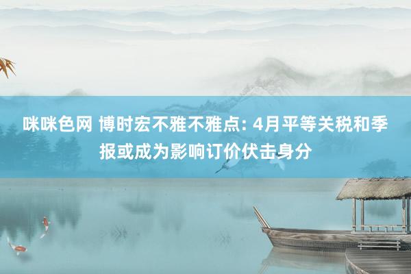 咪咪色网 博时宏不雅不雅点: 4月平等关税和季报或成为影响订价伏击身分
