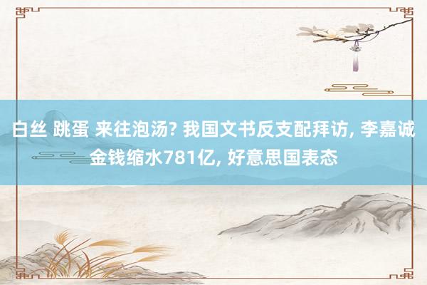 白丝 跳蛋 来往泡汤? 我国文书反支配拜访, 李嘉诚金钱缩水781亿, 好意思国表态