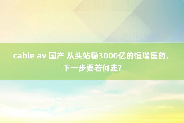 cable av 国产 从头站稳3000亿的恒瑞医药, 下一步要若何走?