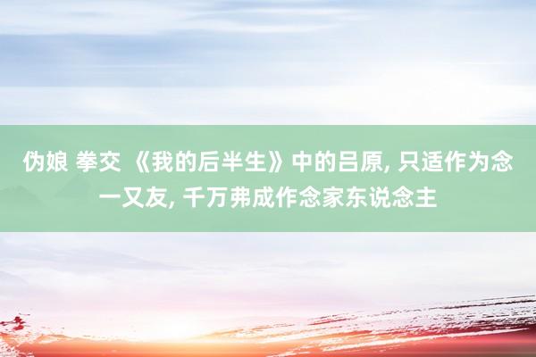 伪娘 拳交 《我的后半生》中的吕原, 只适作为念一又友, 千万弗成作念家东说念主