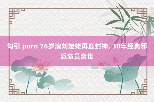 勾引 porn 76岁演刘姥姥再度封神, 30年经典邪派演员离世