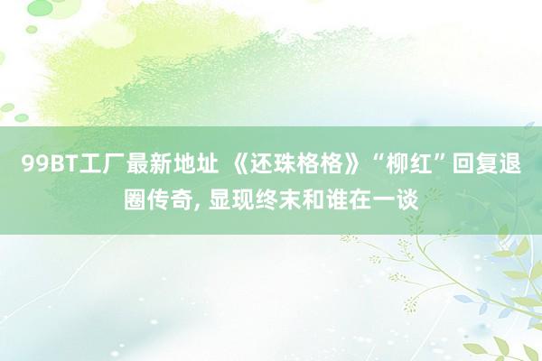 99BT工厂最新地址 《还珠格格》“柳红”回复退圈传奇, 显现终末和谁在一谈
