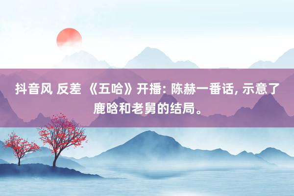 抖音风 反差 《五哈》开播: 陈赫一番话, 示意了鹿晗和老舅的结局。