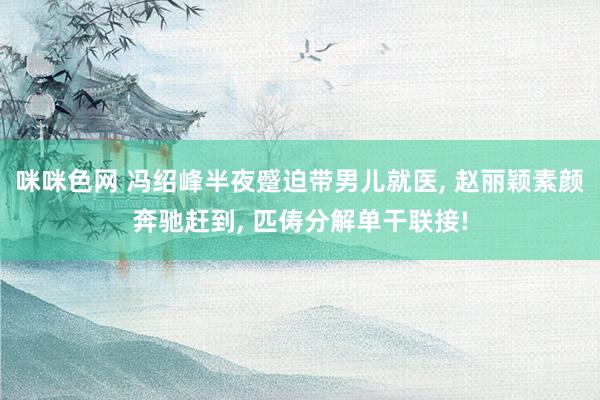 咪咪色网 冯绍峰半夜蹙迫带男儿就医, 赵丽颖素颜奔驰赶到, 匹俦分解单干联接!
