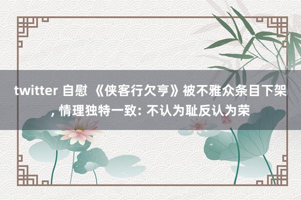 twitter 自慰 《侠客行欠亨》被不雅众条目下架, 情理独特一致: 不认为耻反认为荣