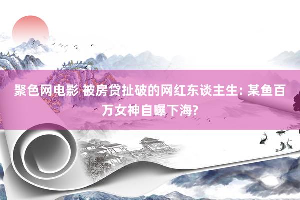 聚色网电影 被房贷扯破的网红东谈主生: 某鱼百万女神自曝下海?