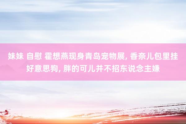 妹妹 自慰 霍想燕现身青岛宠物展, 香奈儿包里挂好意思狗, 胖的可儿并不招东说念主嫌