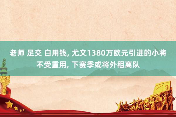 老师 足交 白用钱, 尤文1380万欧元引进的小将不受重用, 下赛季或将外租离队