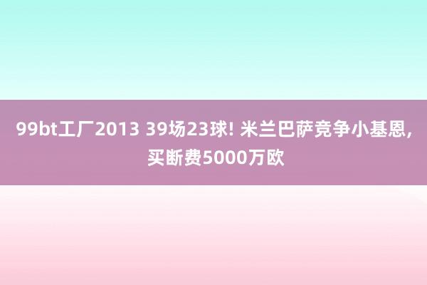 99bt工厂2013 39场23球! 米兰巴萨竞争小基恩, 买断费5000万欧