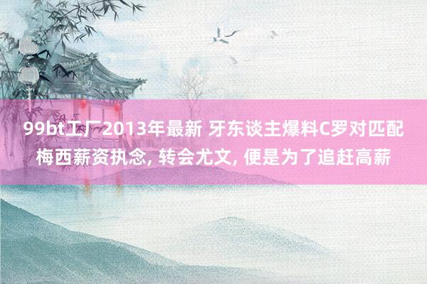 99bt工厂2013年最新 牙东谈主爆料C罗对匹配梅西薪资执念, 转会尤文, 便是为了追赶高薪