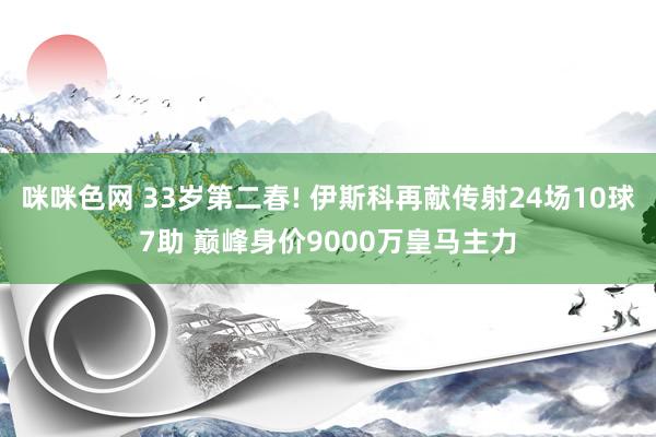 咪咪色网 33岁第二春! 伊斯科再献传射24场10球7助 巅峰身价9000万皇马主力