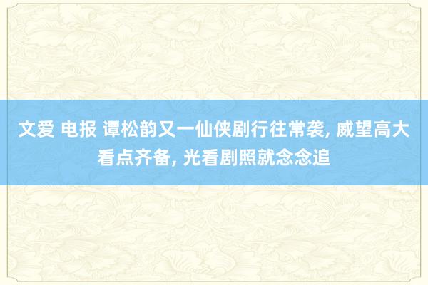 文爱 电报 谭松韵又一仙侠剧行往常袭， 威望高大看点齐备， 光看剧照就念念追
