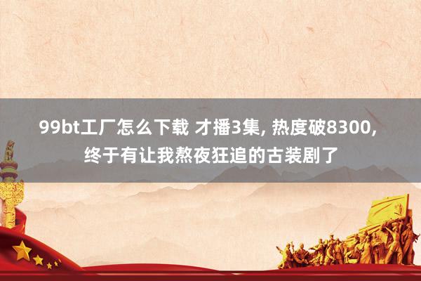 99bt工厂怎么下载 才播3集， 热度破8300， 终于有让我熬夜狂追的古装剧了