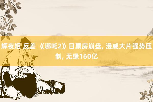 辉夜姬 反差 《哪吒2》日票房崩盘， 漫威大片强势压制， 无缘160亿