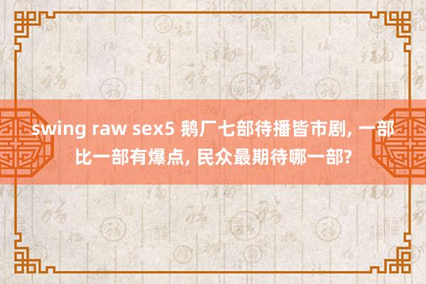 swing raw sex5 鹅厂七部待播皆市剧， 一部比一部有爆点， 民众最期待哪一部?