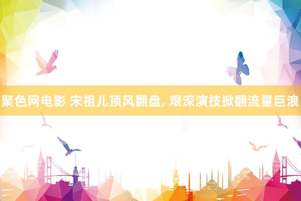 聚色网电影 宋祖儿顶风翻盘， 艰深演技掀翻流量巨浪