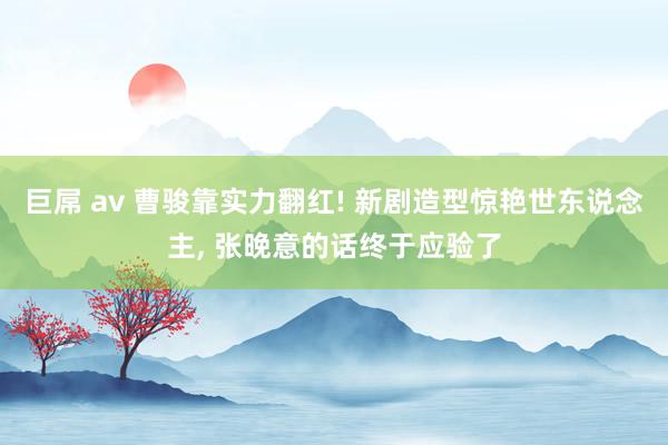 巨屌 av 曹骏靠实力翻红! 新剧造型惊艳世东说念主, 张晚意的话终于应验了