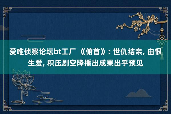 爱唯侦察论坛bt工厂 《俯首》: 世仇结亲, 由恨生爱, 积压剧空降播出成果出乎预见