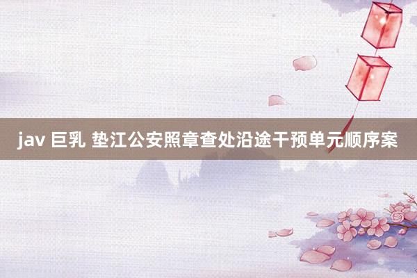 jav 巨乳 垫江公安照章查处沿途干预单元顺序案