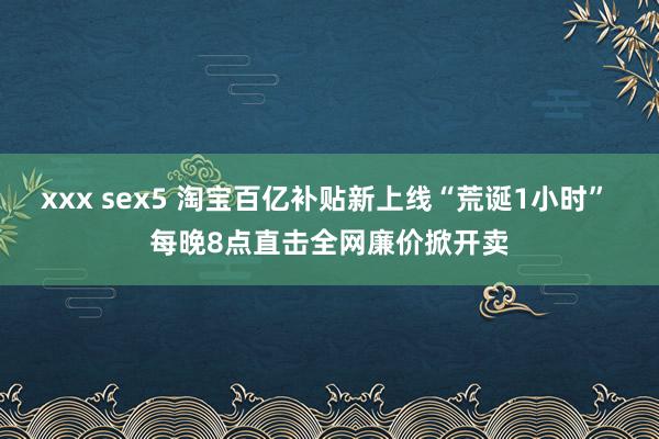 xxx sex5 淘宝百亿补贴新上线“荒诞1小时” 每晚8点直击全网廉价掀开卖