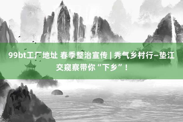 99bt工厂地址 春季整治宣传 | 秀气乡村行—垫江交窥察带你“下乡”！
