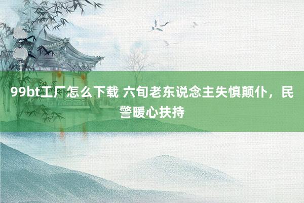 99bt工厂怎么下载 六旬老东说念主失慎颠仆，民警暖心扶持