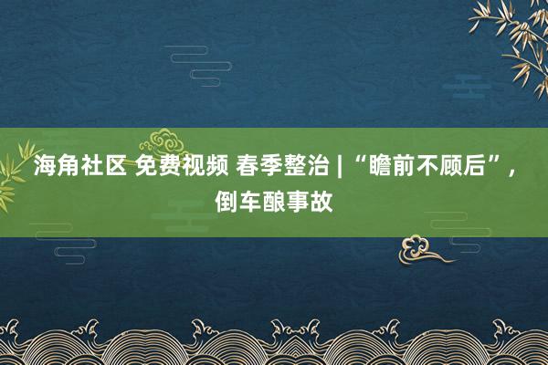 海角社区 免费视频 春季整治 | “瞻前不顾后”，倒车酿事故