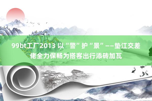 99bt工厂2013 以“警”护“景”——垫江交差佬全力保畅为搭客出行添砖加瓦