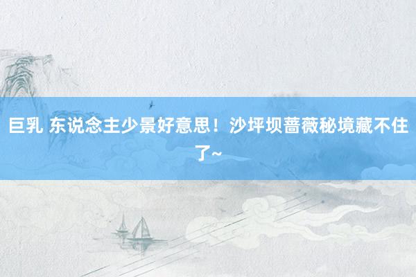 巨乳 东说念主少景好意思！沙坪坝蔷薇秘境藏不住了~