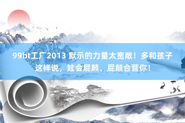 99bt工厂2013 默示的力量太宽敞！多和孩子这样说，娃会屁颠、屁颠合营你！