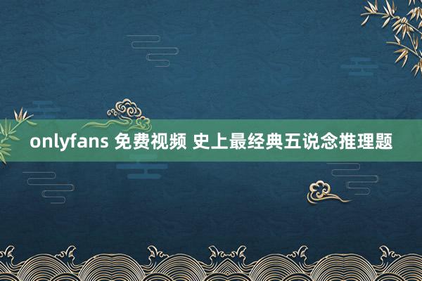 onlyfans 免费视频 史上最经典五说念推理题