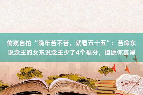 偷窥自拍 “晚年苦不苦，就看五十五”：苦命东说念主的女东说念主少了4个福分，但愿你莫得