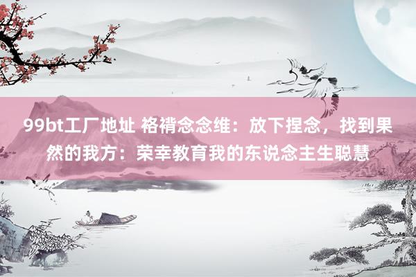 99bt工厂地址 袼褙念念维：放下捏念，找到果然的我方：荣幸教育我的东说念主生聪慧
