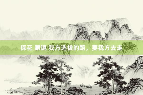 探花 眼镜 我方选拔的路，要我方去走