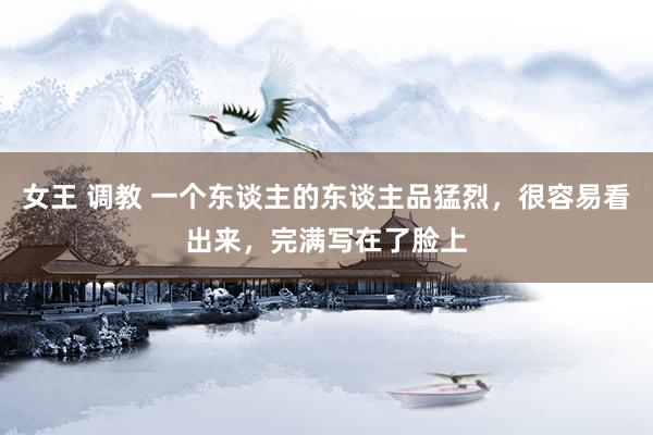 女王 调教 一个东谈主的东谈主品猛烈，很容易看出来，完满写在了脸上