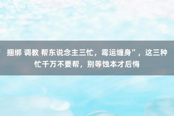 捆绑 调教 帮东说念主三忙，霉运缠身”，这三种忙千万不要帮，别等蚀本才后悔