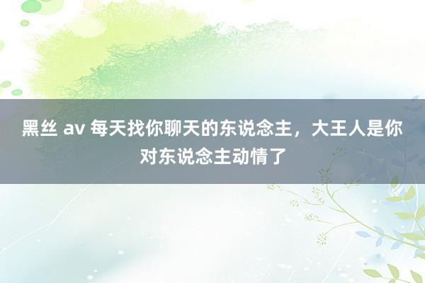 黑丝 av 每天找你聊天的东说念主，大王人是你对东说念主动情了