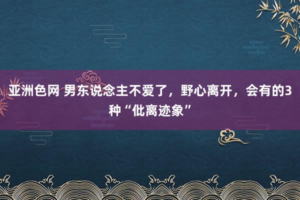 亚洲色网 男东说念主不爱了，野心离开，会有的3种“仳离迹象”