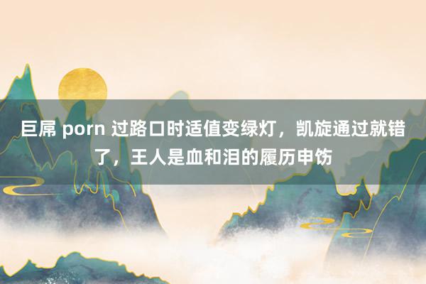 巨屌 porn 过路口时适值变绿灯，凯旋通过就错了，王人是血和泪的履历申饬