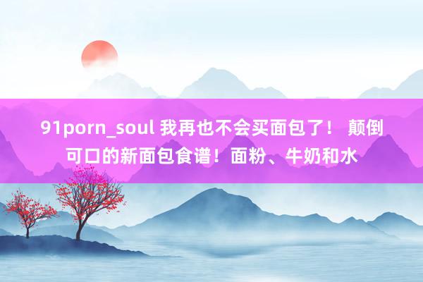 91porn_soul 我再也不会买面包了！ 颠倒可口的新面包食谱！面粉、牛奶和水