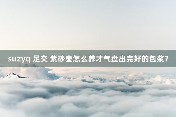 suzyq 足交 紫砂壶怎么养才气盘出完好的包浆？
