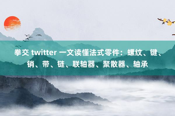 拳交 twitter 一文读懂法式零件：螺纹、键、销、带、链、联轴器、聚散器、轴承