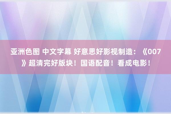 亚洲色图 中文字幕 好意思好影视制造：《007》超清完好版块！国语配音！看成电影！
