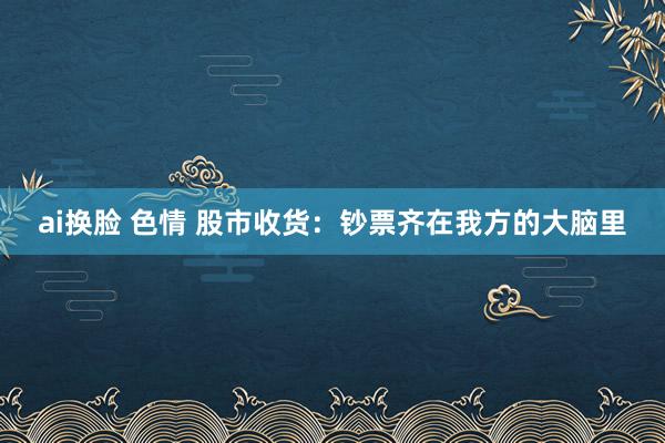 ai换脸 色情 股市收货：钞票齐在我方的大脑里