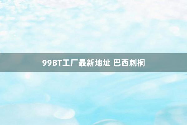 99BT工厂最新地址 巴西刺桐