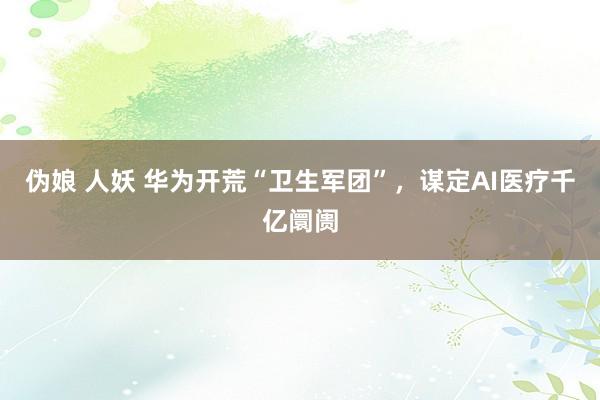 伪娘 人妖 华为开荒“卫生军团”，谋定AI医疗千亿阛阓