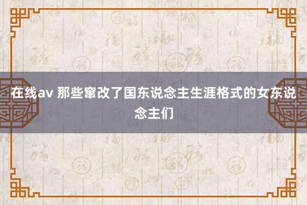 在线av 那些窜改了国东说念主生涯格式的女东说念主们