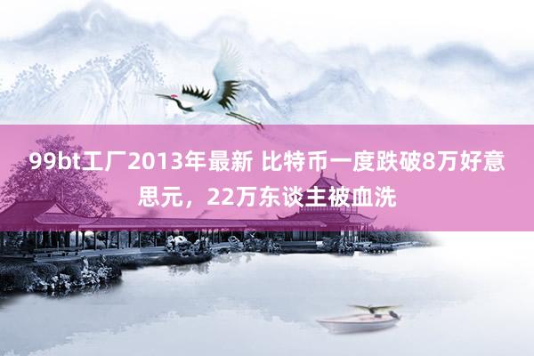 99bt工厂2013年最新 比特币一度跌破8万好意思元，22万东谈主被血洗