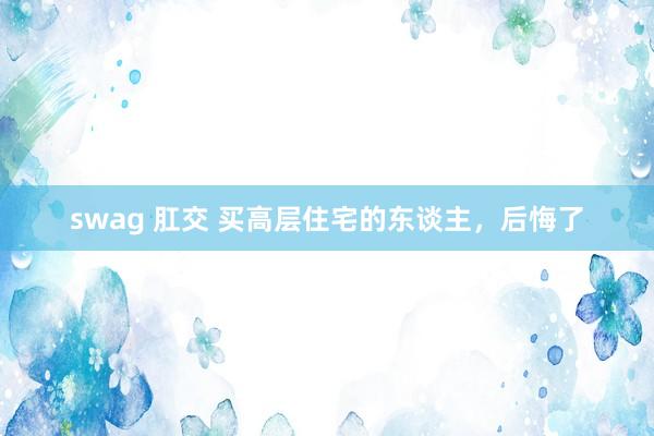 swag 肛交 买高层住宅的东谈主，后悔了