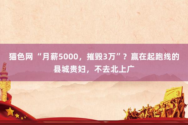 猫色网 “月薪5000，摧毁3万”？赢在起跑线的县城贵妇，不去北上广